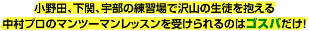 小野田、下関、宇部の練習場で沢山の生徒を抱える中村プロのマンツーマンレッスンを受けられるのはゴスパだけ!
